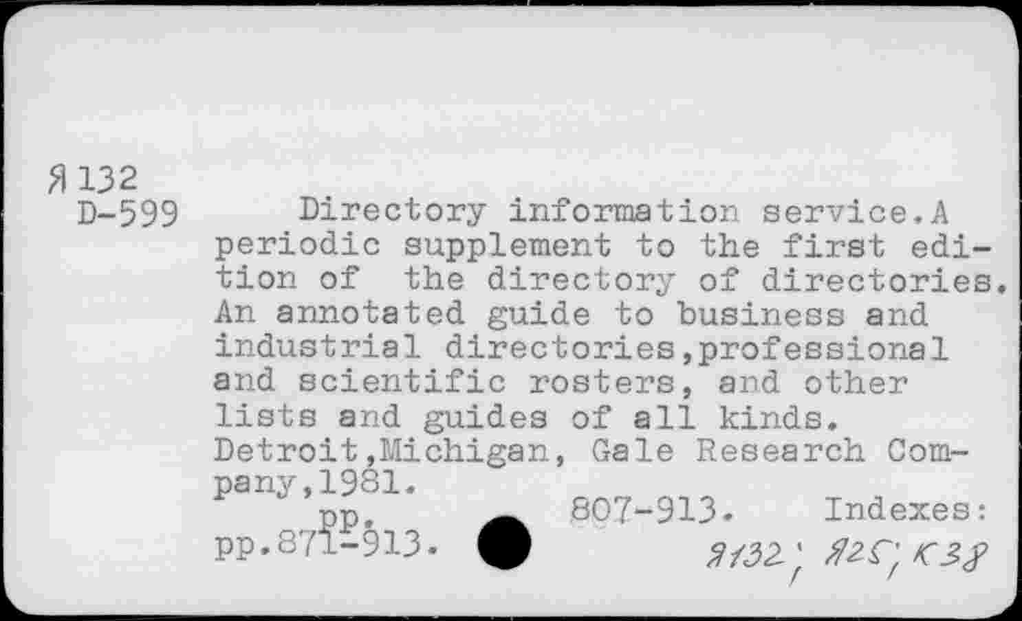 ﻿M132
D-599
Directory information service.A periodic supplement to the first edition of the directory of directories. An annotated guide to business and industrial directories »professional and scientific rosters, and other lists and guides of all kinds. Detroit.Michigan, Gale Research Company,1981.
pp,	807-913» Indexes:
PP-871-913.	5M32-'f